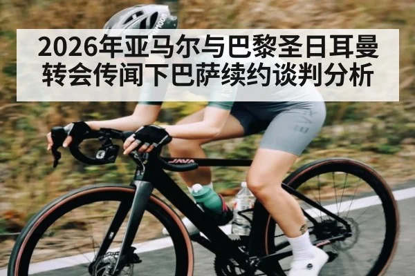 2026年亚马尔与巴黎圣日耳曼转会传闻下巴萨续约谈判分析