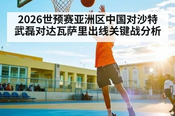 2026世预赛亚洲区中国对沙特武磊对达瓦萨里出线关键战分析